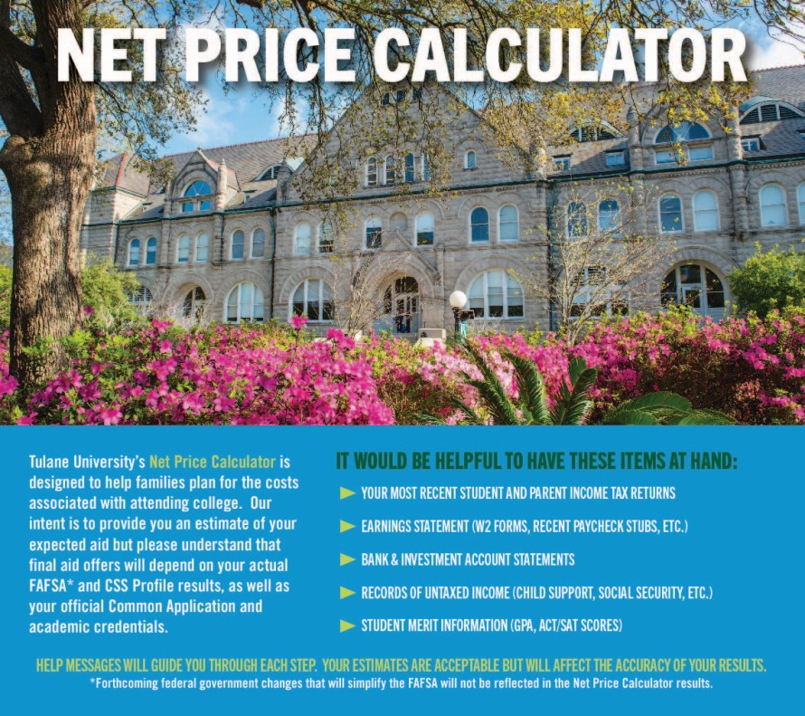 Net Price Calculator. Tulane University's Net Price Calculator is designed to help families plan for the costs associated with attending college. Our intent is to provide you an estimate of your expected aid but lease understand that final aid offers will depend on your actual FAFSA* and CSS Profile results, as well as your official Common Application and academic credentials. It would be helpful to have these items on hand: your most recent student and parent income tax returns, earning statement (W2 forms, recent paycheck stubs, etc.), bank and investment account statements, records of untaxed income (child support, social security, etc.), student merit information (GPA, ACT/SAT scores). Help messages will guide you through each step. Your estimates are acceptable but will affect the accuracy of your results. *Forthcoming federal government changes that will simplify the FAFSA will not be reflected in the Net Price Calculator results.