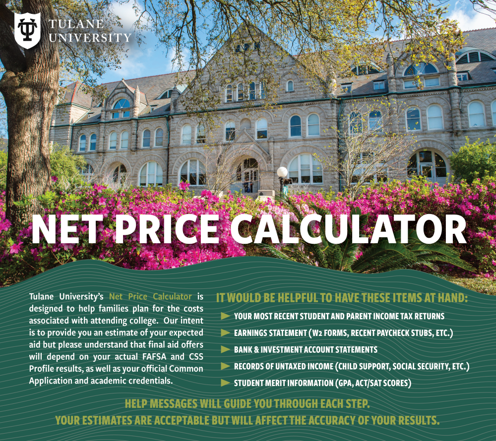 Net Price Calculator. Tulane University's Net Price Calculator is designed to help families plan for the costs associated with attending college. Our intent is to provide you an estimate of your expected aid but please understand that final aid offers will depend on your actual FAFSA* and CSS Profile results, as well as your official Common Application and academic credentials. It would be helpful to have these items on hand: your most recent student and parent income tax returns, earning statement (W2 forms, recent paycheck stubs, etc.), bank and investment account statements, records of untaxed income (child support, social security, etc.), student merit information (GPA, ACT/SAT scores). Help messages will guide you through each step. Your estimates are acceptable but will affect the accuracy of your results.